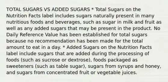 TOTAL SUGARS VS ADDED SUGARS * Total Sugars on the Nutrition Facts label includes sugars naturally present in many nutritious foods and beverages, such as sugar in milk and fruit as well as any added sugars that may be present in the product. No Daily Reference Value has been established for total sugars because no recommendation has been made for the total amount to eat in a day. * Added Sugars on the Nutrition Facts label include sugars that are added during the processing of foods (such as sucrose or dextrose), foods packaged as sweeteners (such as table sugar), sugars from syrups and honey, and sugars from concentrated fruit or vegetable juices.