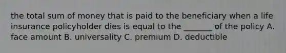 the total sum of money that is paid to the beneficiary when a life insurance policyholder dies is equal to the _______ of the policy A. face amount B. universality C. premium D. deductible