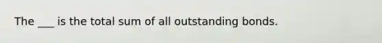 The ___ is the total sum of all outstanding bonds.