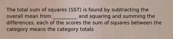 The total sum of squares (SST) is found by subtracting the overall mean from __________ and squaring and summing the differences. each of the scores the sum of squares between the category means the category totals