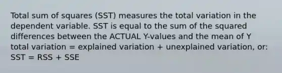 Total sum of squares (SST) measures the total variation in the dependent variable. SST is equal to the sum of the squared differences between the ACTUAL Y-values and the mean of Y total variation = explained variation + unexplained variation, or: SST = RSS + SSE