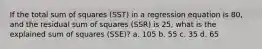 If the total sum of squares (SST) in a regression equation is 80, and the residual sum of squares (SSR) is 25, what is the explained sum of squares (SSE)? a. 105 b. 55 c. 35 d. 65