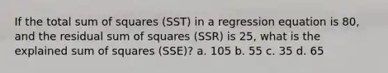 If the total sum of squares (SST) in a regression equation is 80, and the residual sum of squares (SSR) is 25, what is the explained sum of squares (SSE)? a. 105 b. 55 c. 35 d. 65