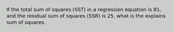 If the total sum of squares (SST) in a regression equation is 81, and the residual sum of squares (SSR) is 25, what is the explains sum of squares.