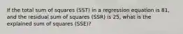 If the total sum of squares (SST) in a regression equation is 81, and the residual sum of squares (SSR) is 25, what is the explained sum of squares (SSE)?