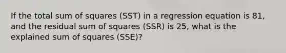 If the total <a href='https://www.questionai.com/knowledge/k1Z9hdLZpo-sum-of-squares' class='anchor-knowledge'>sum of squares</a> (SST) in a regression equation is 81, and the residual sum of squares (SSR) is 25, what is the explained sum of squares (SSE)?