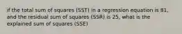 if the total sum of squares (SST) in a regression equation is 81, and the residual sum of squares (SSR) is 25, what is the explained sum of squares (SSE)