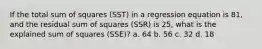 If the total sum of squares (SST) in a regression equation is 81, and the residual sum of squares (SSR) is 25, what is the explained sum of squares (SSE)? a. 64 b. 56 c. 32 d. 18