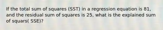 If the total sum of squares (SST) in a regression equation is 81, and the residual sum of squares is 25, what is the explained sum of squars( SSE)?