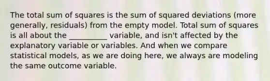 The total <a href='https://www.questionai.com/knowledge/k1Z9hdLZpo-sum-of-squares' class='anchor-knowledge'>sum of squares</a> is the sum of squared deviations (more generally, residuals) from the empty model. Total sum of squares is all about the __________ variable, and isn't affected by the explanatory variable or variables. And when we compare statistical models, as we are doing here, we always are modeling the same outcome variable.