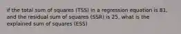 if the total sum of squares (TSS) in a regression equation is 81, and the residual sum of squares (SSR) is 25, what is the explained sum of squares (ESS)