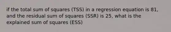 if the total sum of squares (TSS) in a regression equation is 81, and the residual sum of squares (SSR) is 25, what is the explained sum of squares (ESS)