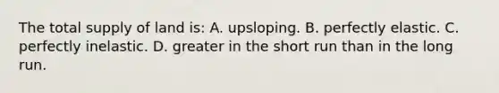 The total supply of land is: A. upsloping. B. perfectly elastic. C. perfectly inelastic. D. greater in the short run than in the long run.