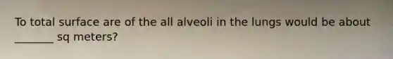 To total surface are of the all alveoli in the lungs would be about _______ sq meters?