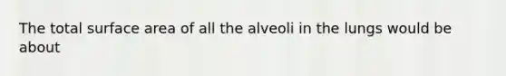 The total surface area of all the alveoli in the lungs would be about