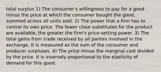 total surplus 1) The consumer's willingness to pay for a good minus the price at which the consumer bought the good, summed across all units sold. 2) The power that a firm has to control its own price. The fewer close substitutes for the product are available, the greater the firm's price-setting power. 3) The total gains from trade received by all parties involved in the exchange. It is measured as the sum of the consumer and producer surpluses. 4) The price minus the marginal cost divided by the price. It is inversely proportional to the elasticity of demand for this good.