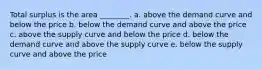 Total surplus is the area ________. a. above the demand curve and below the price b. below the demand curve and above the price c. above the supply curve and below the price d. below the demand curve and above the supply curve e. below the supply curve and above the price