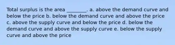 Total surplus is the area ________. a. above the demand curve and below the price b. below the demand curve and above the price c. above the supply curve and below the price d. below the demand curve and above the supply curve e. below the supply curve and above the price