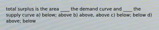 total surplus is the area ____ the demand curve and ____ the supply curve a) below; above b) above, above c) below; below d) above; below