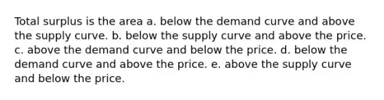 Total surplus is the area a. below the demand curve and above the supply curve. b. below the supply curve and above the price. c. above the demand curve and below the price. d. below the demand curve and above the price. e. above the supply curve and below the price.