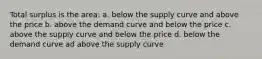 Total surplus is the area: a. below the supply curve and above the price b. above the demand curve and below the price c. above the supply curve and below the price d. below the demand curve ad above the supply curve