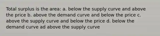 Total surplus is the area: a. below the supply curve and above the price b. above the demand curve and below the price c. above the supply curve and below the price d. below the demand curve ad above the supply curve