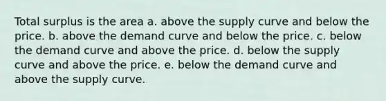 Total surplus is the area a. above the supply curve and below the price. b. above the demand curve and below the price. c. below the demand curve and above the price. d. below the supply curve and above the price. e. below the demand curve and above the supply curve.