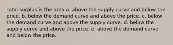 Total surplus is the area a. above the supply curve and below the price. b. below the demand curve and above the price. c. below the demand curve and above the supply curve. d. below the supply curve and above the price. e. above the demand curve and below the price.