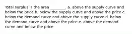 Total surplus is the area ________. a. above the supply curve and below the price b. below the supply curve and above the price c. below the demand curve and above the supply curve d. below the demand curve and above the price e. above the demand curve and below the price