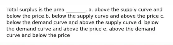 Total surplus is the area ________. a. above the supply curve and below the price b. below the supply curve and above the price c. below the demand curve and above the supply curve d. below the demand curve and above the price e. above the demand curve and below the price