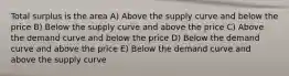 Total surplus is the area A) Above the supply curve and below the price B) Below the supply curve and above the price C) Above the demand curve and below the price D) Below the demand curve and above the price E) Below the demand curve and above the supply curve