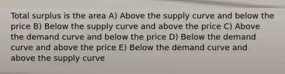 Total surplus is the area A) Above the supply curve and below the price B) Below the supply curve and above the price C) Above the demand curve and below the price D) Below the demand curve and above the price E) Below the demand curve and above the supply curve