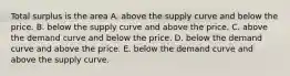 Total surplus is the area A. above the supply curve and below the price. B. below the supply curve and above the price. C. above the demand curve and below the price. D. below the demand curve and above the price. E. below the demand curve and above the supply curve.