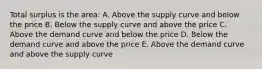 Total surplus is the area: A. Above the supply curve and below the price B. Below the supply curve and above the price C. Above the demand curve and below the price D. Below the demand curve and above the price E. Above the demand curve and above the supply curve