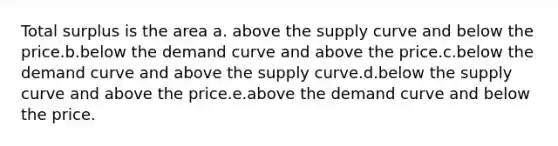 Total surplus is the area a. above the supply curve and below the price.b.below the demand curve and above the price.c.below the demand curve and above the supply curve.d.below the supply curve and above the price.e.above the demand curve and below the price.