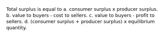 Total surplus is equal to a. <a href='https://www.questionai.com/knowledge/k77rlOEdsf-consumer-surplus' class='anchor-knowledge'>consumer surplus</a> x producer surplus. b. value to buyers - cost to sellers. c. value to buyers - profit to sellers. d. (consumer surplus + producer surplus) x equilibrium quantity.