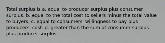 Total surplus is a. equal to producer surplus plus consumer surplus. b. equal to the total cost to sellers minus the total value to buyers. c. equal to consumers' willingness to pay plus producers' cost. d. greater than the sum of consumer surplus plus producer surplus.