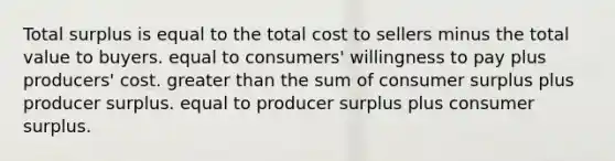 Total surplus is equal to the total cost to sellers minus the total value to buyers. equal to consumers' willingness to pay plus producers' cost. <a href='https://www.questionai.com/knowledge/ktgHnBD4o3-greater-than' class='anchor-knowledge'>greater than</a> the sum of <a href='https://www.questionai.com/knowledge/k77rlOEdsf-consumer-surplus' class='anchor-knowledge'>consumer surplus</a> plus producer surplus. equal to producer surplus plus consumer surplus.