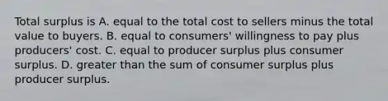 Total surplus is A. equal to the total cost to sellers minus the total value to buyers. B. equal to consumers' willingness to pay plus producers' cost. C. equal to producer surplus plus consumer surplus. D. greater than the sum of consumer surplus plus producer surplus.