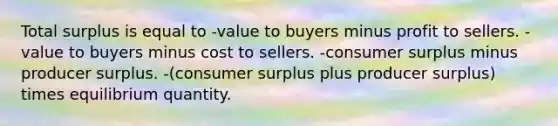 Total surplus is equal to -value to buyers minus profit to sellers. -value to buyers minus cost to sellers. -consumer surplus minus producer surplus. -(consumer surplus plus producer surplus) times equilibrium quantity.