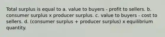 Total surplus is equal to a. value to buyers - profit to sellers. b. consumer surplus x producer surplus. c. value to buyers - cost to sellers. d. (consumer surplus + producer surplus) x equilibrium quantity.