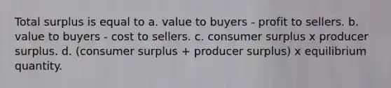 Total surplus is equal to a. value to buyers - profit to sellers. b. value to buyers - cost to sellers. c. consumer surplus x producer surplus. d. (consumer surplus + producer surplus) x equilibrium quantity.