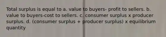 Total surplus is equal to a. value to buyers- profit to sellers. b. value to buyers-cost to sellers. c. consumer surplus x producer surplus. d. (consumer surplus + producer surplus) x equilibrium quantity