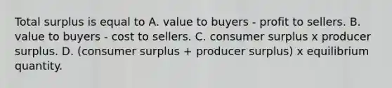 Total surplus is equal to A. value to buyers - profit to sellers. B. value to buyers - cost to sellers. C. consumer surplus x producer surplus. D. (consumer surplus + producer surplus) x equilibrium quantity.