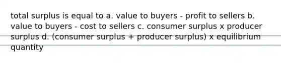 total surplus is equal to a. value to buyers - profit to sellers b. value to buyers - cost to sellers c. consumer surplus x producer surplus d. (consumer surplus + producer surplus) x equilibrium quantity