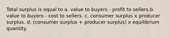 Total surplus is equal to a. value to buyers - profit to sellers.b. value to buyers - cost to sellers. c. <a href='https://www.questionai.com/knowledge/k77rlOEdsf-consumer-surplus' class='anchor-knowledge'>consumer surplus</a> x producer surplus. d. (consumer surplus + producer surplus) x equilibrium quantity.