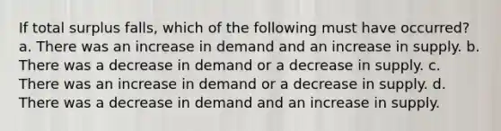 If total surplus falls, which of the following must have occurred? a. There was an increase in demand and an increase in supply. b. There was a decrease in demand or a decrease in supply. c. There was an increase in demand or a decrease in supply. d. There was a decrease in demand and an increase in supply.