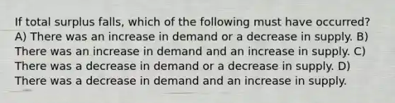 If total surplus falls, which of the following must have occurred? A) There was an increase in demand or a decrease in supply. B) There was an increase in demand and an increase in supply. C) There was a decrease in demand or a decrease in supply. D) There was a decrease in demand and an increase in supply.