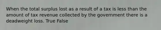 When the total surplus lost as a result of a tax is less than the amount of tax revenue collected by the government there is a deadweight loss. True False