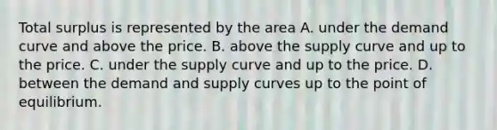 Total surplus is represented by the area A. under the demand curve and above the price. B. above the supply curve and up to the price. C. under the supply curve and up to the price. D. between the demand and supply curves up to the point of equilibrium.